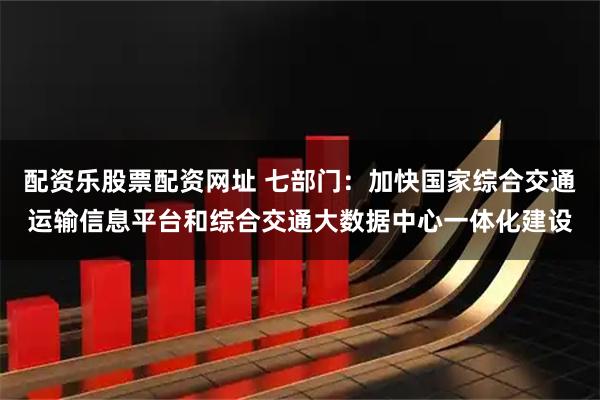配资乐股票配资网址 七部门：加快国家综合交通运输信息平台和综合交通大数据中心一体化建设