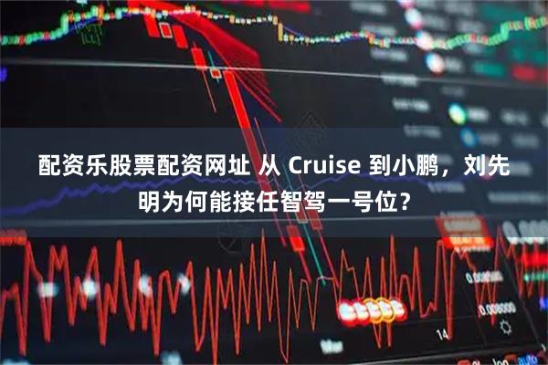 配资乐股票配资网址 从 Cruise 到小鹏，刘先明为何能接任智驾一号位？