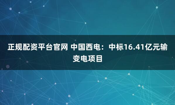 正规配资平台官网 中国西电：中标16.41亿元输变电项目