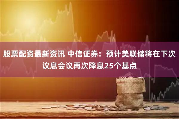 股票配资最新资讯 中信证券：预计美联储将在下次议息会议再次降息25个基点